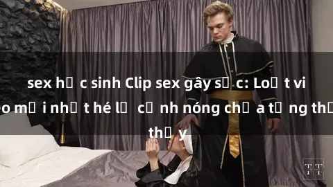 sex học sinh Clip sex gây sốc: Loạt video mới nhất hé lộ cảnh nóng chưa từng thấy