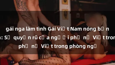 gái nga làm tình Gái Việt Nam nóng bỏng khi làm tình: Sự quyến rũ của người phụ nữ Việt trong phòng ngủ