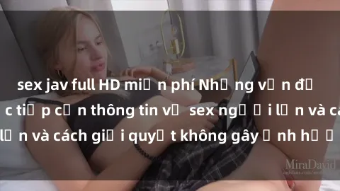 sex jav full HD miễn phí Những vấn đề liên quan đến việc tiếp cận thông tin về sex người lớn và cách giải quyết không gây ảnh hưởng đến trẻ em