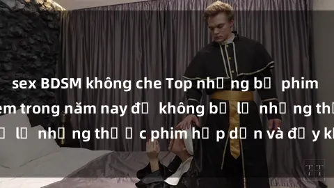 sex BDSM không che Top những bộ phim sex hay nhất nên xem trong năm nay để không bỏ lỡ những thước phim hấp dẫn và đầy kịch tính.