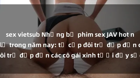 sex vietsub Những bộ phim sex JAV hot nhất không thể bỏ lỡ trong năm nay: từ cặp đôi trẻ đẹp đến các cô gái xinh tươi đầy sức hút.
