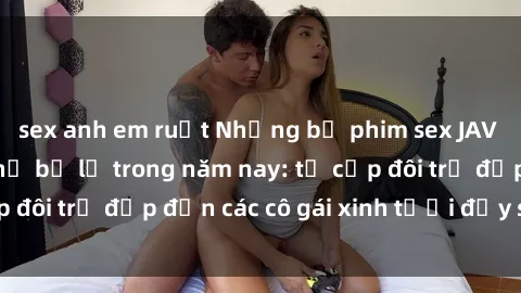 sex anh em ruột Những bộ phim sex JAV hot nhất không thể bỏ lỡ trong năm nay: từ cặp đôi trẻ đẹp đến các cô gái xinh tươi đầy sức hút.