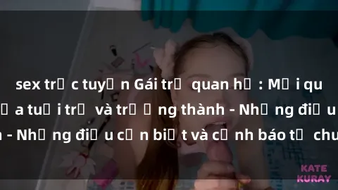 sex trực tuyến Gái trẻ quan hệ: Mối quan hệ khác biệt giữa tuổi trẻ và trưởng thành - Những điều cần biết và cảnh báo từ chuyên gia