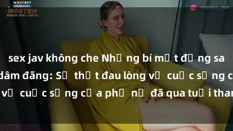 sex jav không che Những bí mật đằng sau vẻ ngoài gái già dâm đãng: Sự thật đau lòng về cuộc sống của phụ nữ đã qua tuổi thanh xuân