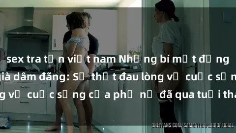 sex tra tấn việt nam Những bí mật đằng sau vẻ ngoài gái già dâm đãng: Sự thật đau lòng về cuộc sống của phụ nữ đã qua tuổi thanh xuân