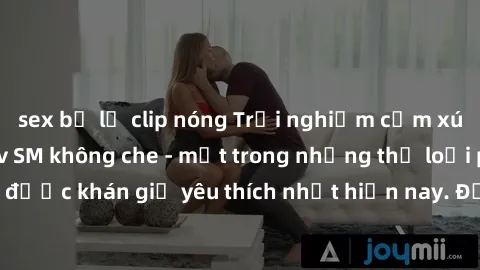 sex bị lộ clip nóng Trải nghiệm cảm xúc thăng hoa với jav SM không che - một trong những thể loại phim người lớn được khán giả yêu thích nhất hiện nay. Đảm bảo đem lại sự hấp dẫn, kích thích tối đa ch