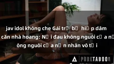 jav idol không che Gái trẻ bị hiếp dâm bạo lực trong căn nhà hoang: Nỗi đau không nguôi của nạn nhân vô tội