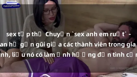 sex tập thể Chuyện `sex anh em ruột` - Đề cập đến quan hệ gần gũi giữa các thành viên trong gia đình, liệu nó có làm ảnh hưởng đến tình cảm gia đình hay không?