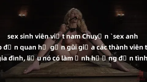 sex sinh viên việt nam Chuyện `sex anh em ruột` - Đề cập đến quan hệ gần gũi giữa các thành viên trong gia đình, liệu nó có làm ảnh hưởng đến tình cảm gia đình hay không?