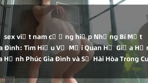sex việt nam cưỡng hiếp Những Bí Mật trong Tình Dục Gia Đình: Tìm Hiểu Về Mối Quan Hệ Giữa Hạnh Phúc Gia Đình và Sự Hài Hòa Trong Cuộc Sống Tình Dục