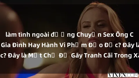 làm tình ngoài đường Chuyện Sex Ông Cháu: Mối Quan Hệ Gia Đình Hay Hành Vi Phạm Đạo Đức? Đây là Một Chủ Đề Gây Tranh Cãi Trong Xã Hội Hiện Nay.