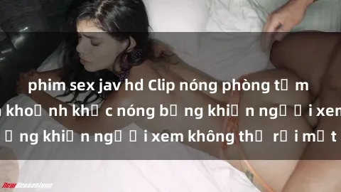 phim sex jav hd Clip nóng phòng tắm gây sốt: Cận cảnh khoảnh khắc nóng bỏng khiến người xem không thể rời mắt