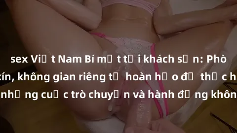 sex Việt Nam Bí mật tại khách sạn: Phòng quay lén khép kín, không gian riêng tư hoàn hảo để thực hiện những cuộc trò chuyện và hành động không bị người khác phát hiện.