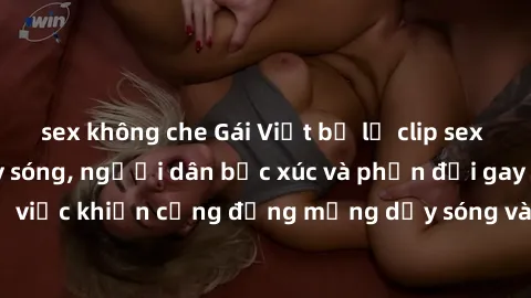 sex không che Gái Việt bị lộ clip sex khiến dư luận dậy sóng, người dân bức xúc và phản đối gay gắt. Sự việc khiến cộng đồng mạng dậy sóng và yêu cầu xử lý nghiêm ngặt.