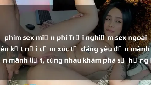 phim sex miễn phí Trải nghiệm sex ngoài trời: Khi thiên nhiên kết nối cảm xúc từ đáng yêu đến mãnh liệt, cùng nhau khám phá sự hứng khởi và thú vị.