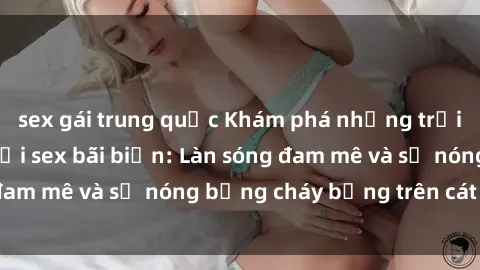 sex gái trung quốc Khám phá những trải nghiệm độc đáo tại sex bãi biển: Làn sóng đam mê và sự nóng bỏng cháy bỏng trên cát trắng