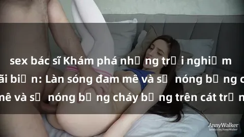 sex bác sĩ Khám phá những trải nghiệm độc đáo tại sex bãi biển: Làn sóng đam mê và sự nóng bỏng cháy bỏng trên cát trắng