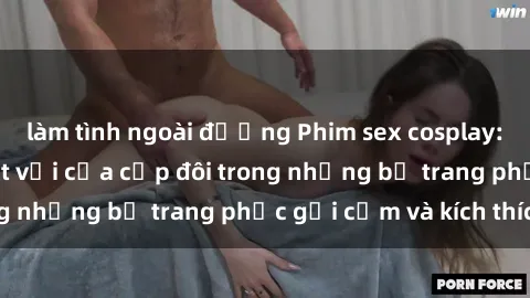làm tình ngoài đường Phim sex cosplay: Trải nghiệm tuyệt vời của cặp đôi trong những bộ trang phục gợi cảm và kích thích