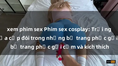 xem phim sex Phim sex cosplay: Trải nghiệm tuyệt vời của cặp đôi trong những bộ trang phục gợi cảm và kích thích