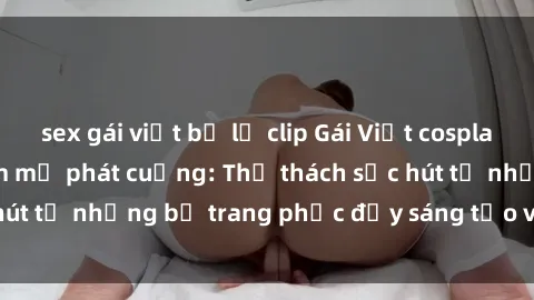 sex gái việt bị lộ clip Gái Việt cosplay sexy khiến fan hâm mộ phát cuồng: Thử thách sức hút từ những bộ trang phục đầy sáng tạo và quyến rũ!