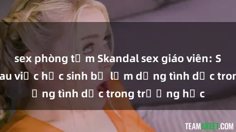 sex phòng tắm Skandal sex giáo viên: Sự thật đằng sau việc học sinh bị lạm dụng tình dục trong trường học