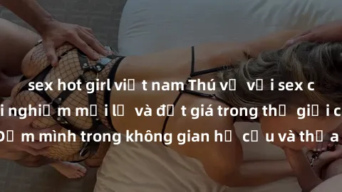 sex hot girl việt nam Thú vị với sex cosplay anime: Trải nghiệm mới lạ và đắt giá trong thế giới cosplay! Đắm mình trong không gian hư cấu và thỏa mãn niềm đam mê của bạn!