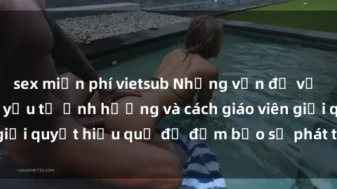 sex miễn phí vietsub Những vấn đề về sex học sinh: Các yếu tố ảnh hưởng và cách giáo viên giải quyết hiệu quả để đảm bảo sự phát triển toàn diện.