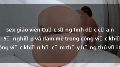 sex giáo viên Cuộc sống tình dục của nhân viên văn phòng: Sự nghiệp và đam mê trong công việc khiến họ cảm thấy hứng thú với tình dục?
