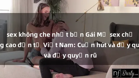 sex không che nhật bản Gái Mỹ sex chất lượng cao đến từ Việt Nam: Cuốn hút và đầy quyến rũ