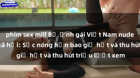 phim sex milf Bộ ảnh gái Việt Nam nude gây sốt mạng xã hội: Sắc nóng hơn bao giờ hết và thu hút triệu lượt xem