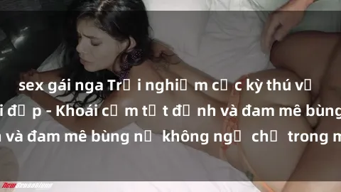 sex gái nga Trải nghiệm cực kỳ thú vị khi làm tình với gái đẹp - Khoái cảm tột đỉnh và đam mê bùng nổ không ngờ chỉ trong một đêm!