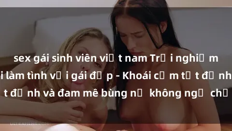 sex gái sinh viên việt nam Trải nghiệm cực kỳ thú vị khi làm tình với gái đẹp - Khoái cảm tột đỉnh và đam mê bùng nổ không ngờ chỉ trong một đêm!