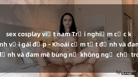 sex cosplay việt nam Trải nghiệm cực kỳ thú vị khi làm tình với gái đẹp - Khoái cảm tột đỉnh và đam mê bùng nổ không ngờ chỉ trong một đêm!