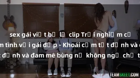 sex gái việt bị lộ clip Trải nghiệm cực kỳ thú vị khi làm tình với gái đẹp - Khoái cảm tột đỉnh và đam mê bùng nổ không ngờ chỉ trong một đêm!