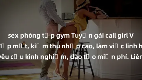 sex phòng tập gym Tuyển gái call girl Việt Nam gợi cảm, đẹp mắt, kiếm thu nhập cao, làm việc linh hoạt, không yêu cầu kinh nghiệm, đào tạo miễn phí. Liên hệ ngay để biết thêm chi tiết!