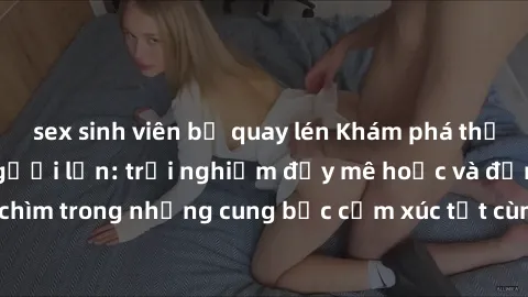 sex sinh viên bị quay lén Khám phá thế giới mới với sex người lớn: trải nghiệm đầy mê hoặc và đắm chìm trong những cung bậc cảm xúc tột cùng, hứng khởi và cuốn hút.