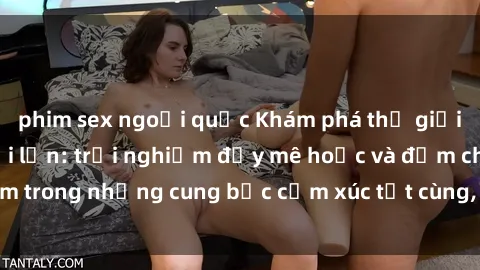 phim sex ngoại quốc Khám phá thế giới mới với sex người lớn: trải nghiệm đầy mê hoặc và đắm chìm trong những cung bậc cảm xúc tột cùng, hứng khởi và cuốn hút.