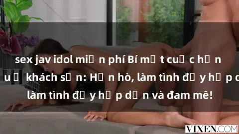 sex jav idol miễn phí Bí mật cuộc hẹn gái Việt lần đầu ở khách sạn: Hẹn hò, làm tình đầy hấp dẫn và đam mê!