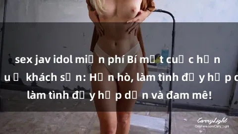 sex jav idol miễn phí Bí mật cuộc hẹn gái Việt lần đầu ở khách sạn: Hẹn hò, làm tình đầy hấp dẫn và đam mê!