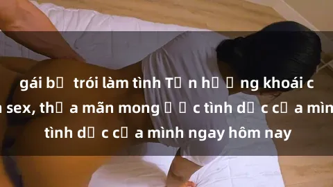 gái bị trói làm tình Tận hưởng khoái cảm với gái xinh sex, thỏa mãn mong ước tình dục của mình ngay hôm nay