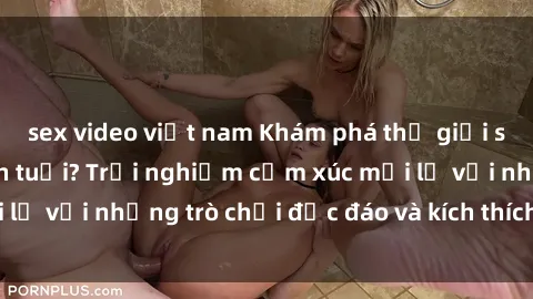 sex video việt nam Khám phá thế giới sex trực tuyến: Hơn tuổi? Trải nghiệm cảm xúc mới lạ với những trò chơi độc đáo và kích thích người lớn