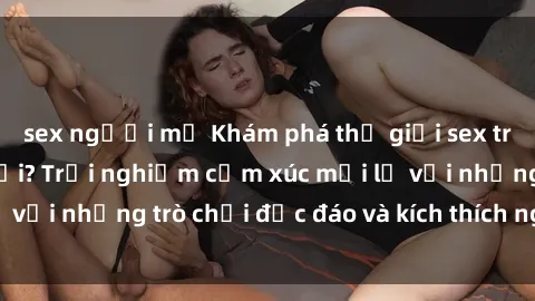 sex người mỹ Khám phá thế giới sex trực tuyến: Hơn tuổi? Trải nghiệm cảm xúc mới lạ với những trò chơi độc đáo và kích thích người lớn