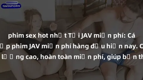 phim sex hot nhất Tải JAV miễn phí: Các trang web cung cấp phim JAV miễn phí hàng đầu hiện nay. Các tác phẩm chất lượng cao, hoàn toàn miễn phí, giúp bạn thỏa mãn niềm đam mê mà không tốn kém.