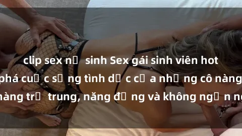 clip sex nữ sinh Sex gái sinh viên hot nhất: Cùng khám phá cuộc sống tình dục của những cô nàng trẻ trung, năng động và không ngần ngại thử nghiệm!