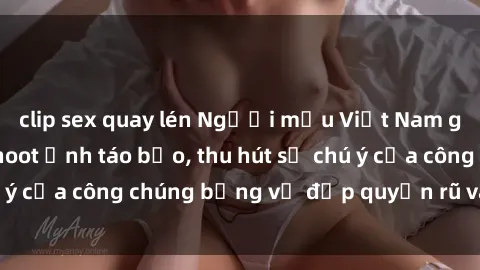 clip sex quay lén Người mẫu Việt Nam gây sốt với loạt shoot ảnh táo bạo, thu hút sự chú ý của công chúng bằng vẻ đẹp quyến rũ và gợi cảm.