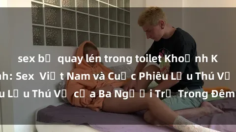 sex bị quay lén trong toilet Khoảnh Khắc Đầy Kịch Tính: Sex  Việt Nam và Cuộc Phiêu Lưu Thú Vị của Ba Người Trẻ Trong Đêm Say Đắm