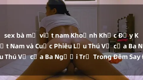 sex bà mẹ việt nam Khoảnh Khắc Đầy Kịch Tính: Sex  Việt Nam và Cuộc Phiêu Lưu Thú Vị của Ba Người Trẻ Trong Đêm Say Đắm