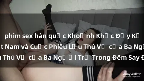 phim sex hàn quốc Khoảnh Khắc Đầy Kịch Tính: Sex  Việt Nam và Cuộc Phiêu Lưu Thú Vị của Ba Người Trẻ Trong Đêm Say Đắm