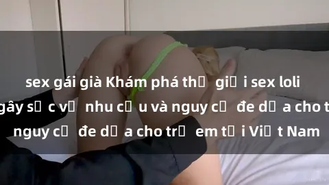 sex gái già Khám phá thế giới sex loli Việt Nam: Sự thật gây sốc về nhu cầu và nguy cơ đe dọa cho trẻ em tại Việt Nam