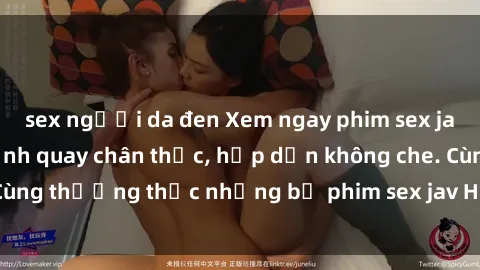 sex người da đen Xem ngay phim sex jav HD với những cảnh quay chân thực, hấp dẫn không che. Cùng thưởng thức những bộ phim sex jav HD hot nhất hiện nay!